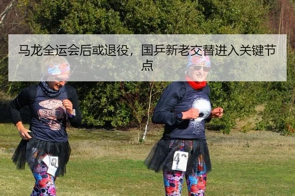 马龙全运会后或退役，国乒新老交替进入关键节点