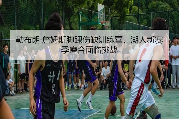 勒布朗·詹姆斯脚踝伤缺训练营，湖人新赛季磨合面临挑战